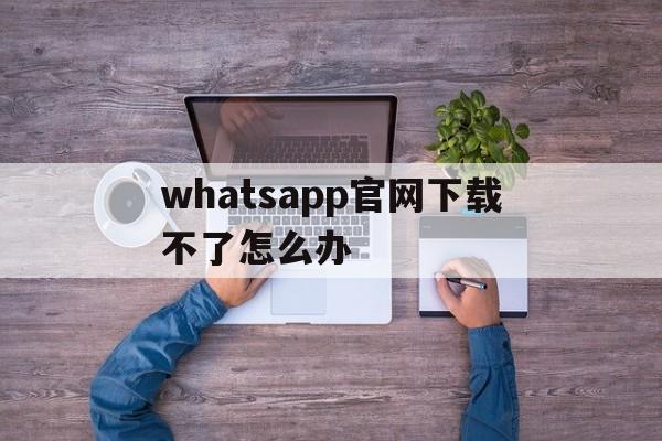 whatsapp官网下载不了怎么办,download whatsapp busines