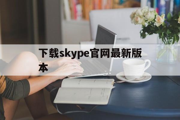 下载skype官网最新版本,下载skype官网最新版本苹果