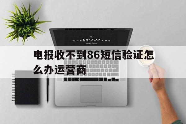 电报收不到86短信验证怎么办运营商的简单介绍