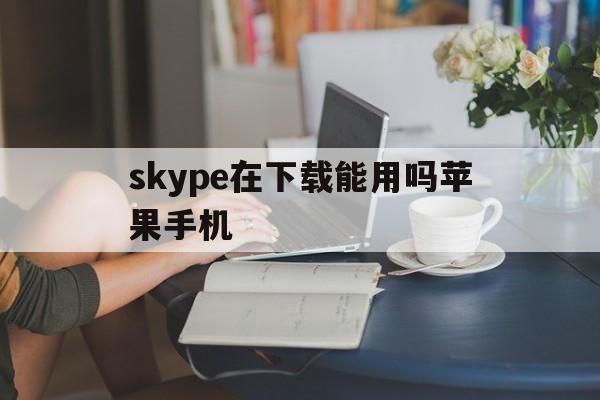 skype在下载能用吗苹果手机,skype在下载能用吗苹果手机怎么下载