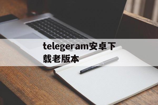 telegeram安卓下载老版本,telegreat下载安卓官网版本