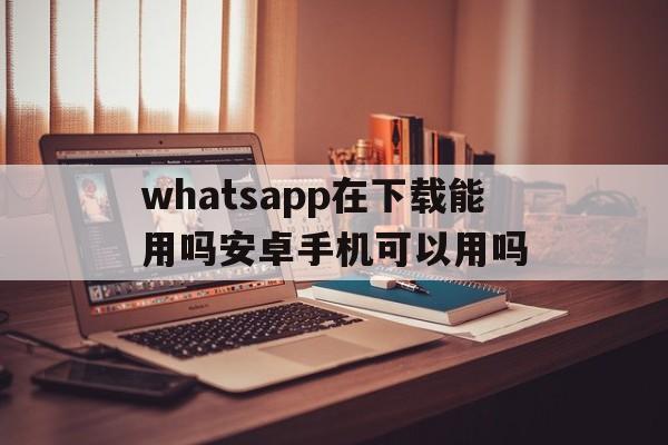 whatsapp在下载能用吗安卓手机可以用吗,whatsapp在下载能用吗安卓手机可以用吗安全吗
